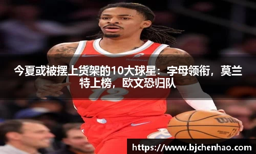 今夏或被摆上货架的10大球星：字母领衔，莫兰特上榜，欧文恐归队